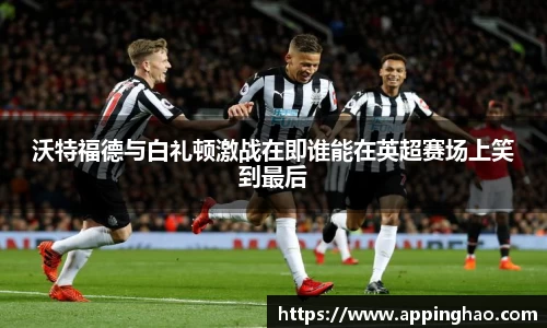 沃特福德与白礼顿激战在即谁能在英超赛场上笑到最后